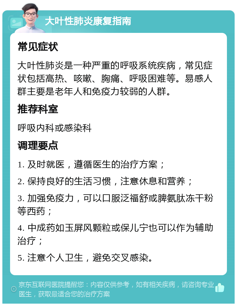 大叶性肺炎康复指南 常见症状 大叶性肺炎是一种严重的呼吸系统疾病，常见症状包括高热、咳嗽、胸痛、呼吸困难等。易感人群主要是老年人和免疫力较弱的人群。 推荐科室 呼吸内科或感染科 调理要点 1. 及时就医，遵循医生的治疗方案； 2. 保持良好的生活习惯，注意休息和营养； 3. 加强免疫力，可以口服泛福舒或脾氨肽冻干粉等西药； 4. 中成药如玉屏风颗粒或保儿宁也可以作为辅助治疗； 5. 注意个人卫生，避免交叉感染。