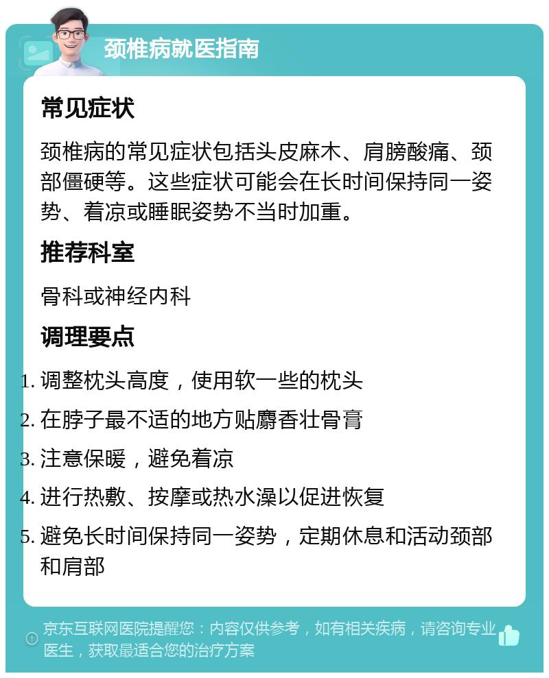 颈椎病就医指南 常见症状 颈椎病的常见症状包括头皮麻木、肩膀酸痛、颈部僵硬等。这些症状可能会在长时间保持同一姿势、着凉或睡眠姿势不当时加重。 推荐科室 骨科或神经内科 调理要点 调整枕头高度，使用软一些的枕头 在脖子最不适的地方贴麝香壮骨膏 注意保暖，避免着凉 进行热敷、按摩或热水澡以促进恢复 避免长时间保持同一姿势，定期休息和活动颈部和肩部