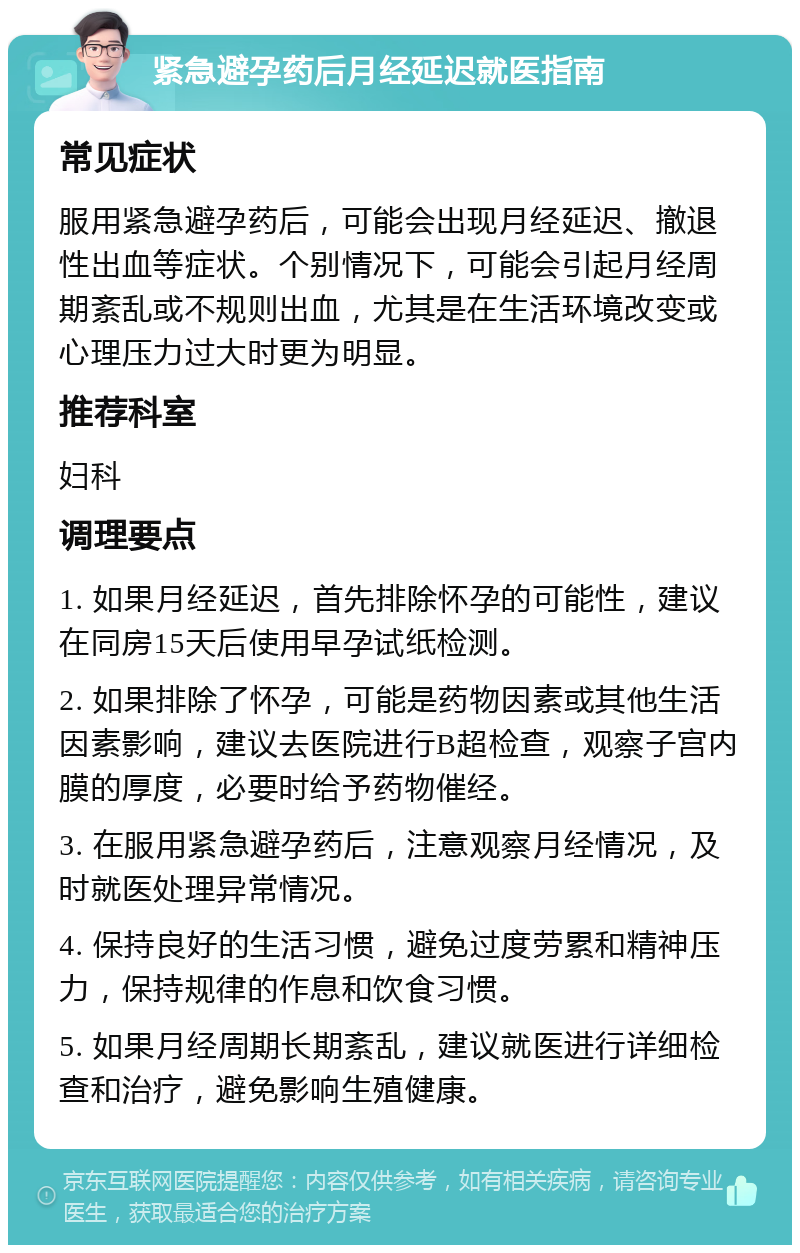 紧急避孕药后月经延迟就医指南 常见症状 服用紧急避孕药后，可能会出现月经延迟、撤退性出血等症状。个别情况下，可能会引起月经周期紊乱或不规则出血，尤其是在生活环境改变或心理压力过大时更为明显。 推荐科室 妇科 调理要点 1. 如果月经延迟，首先排除怀孕的可能性，建议在同房15天后使用早孕试纸检测。 2. 如果排除了怀孕，可能是药物因素或其他生活因素影响，建议去医院进行B超检查，观察子宫内膜的厚度，必要时给予药物催经。 3. 在服用紧急避孕药后，注意观察月经情况，及时就医处理异常情况。 4. 保持良好的生活习惯，避免过度劳累和精神压力，保持规律的作息和饮食习惯。 5. 如果月经周期长期紊乱，建议就医进行详细检查和治疗，避免影响生殖健康。