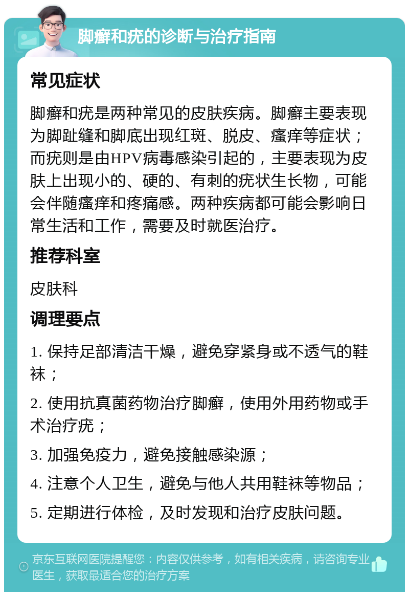 脚癣和疣的诊断与治疗指南 常见症状 脚癣和疣是两种常见的皮肤疾病。脚癣主要表现为脚趾缝和脚底出现红斑、脱皮、瘙痒等症状；而疣则是由HPV病毒感染引起的，主要表现为皮肤上出现小的、硬的、有刺的疣状生长物，可能会伴随瘙痒和疼痛感。两种疾病都可能会影响日常生活和工作，需要及时就医治疗。 推荐科室 皮肤科 调理要点 1. 保持足部清洁干燥，避免穿紧身或不透气的鞋袜； 2. 使用抗真菌药物治疗脚癣，使用外用药物或手术治疗疣； 3. 加强免疫力，避免接触感染源； 4. 注意个人卫生，避免与他人共用鞋袜等物品； 5. 定期进行体检，及时发现和治疗皮肤问题。