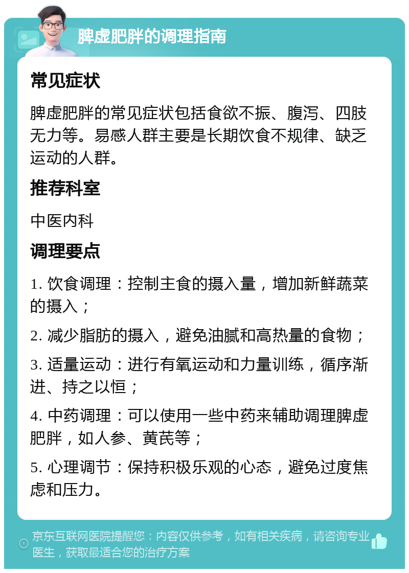 脾虚肥胖的调理指南 常见症状 脾虚肥胖的常见症状包括食欲不振、腹泻、四肢无力等。易感人群主要是长期饮食不规律、缺乏运动的人群。 推荐科室 中医内科 调理要点 1. 饮食调理：控制主食的摄入量，增加新鲜蔬菜的摄入； 2. 减少脂肪的摄入，避免油腻和高热量的食物； 3. 适量运动：进行有氧运动和力量训练，循序渐进、持之以恒； 4. 中药调理：可以使用一些中药来辅助调理脾虚肥胖，如人参、黄芪等； 5. 心理调节：保持积极乐观的心态，避免过度焦虑和压力。