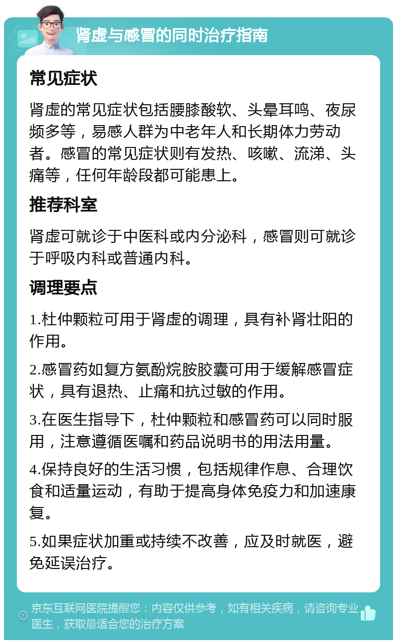 肾虚与感冒的同时治疗指南 常见症状 肾虚的常见症状包括腰膝酸软、头晕耳鸣、夜尿频多等，易感人群为中老年人和长期体力劳动者。感冒的常见症状则有发热、咳嗽、流涕、头痛等，任何年龄段都可能患上。 推荐科室 肾虚可就诊于中医科或内分泌科，感冒则可就诊于呼吸内科或普通内科。 调理要点 1.杜仲颗粒可用于肾虚的调理，具有补肾壮阳的作用。 2.感冒药如复方氨酚烷胺胶囊可用于缓解感冒症状，具有退热、止痛和抗过敏的作用。 3.在医生指导下，杜仲颗粒和感冒药可以同时服用，注意遵循医嘱和药品说明书的用法用量。 4.保持良好的生活习惯，包括规律作息、合理饮食和适量运动，有助于提高身体免疫力和加速康复。 5.如果症状加重或持续不改善，应及时就医，避免延误治疗。