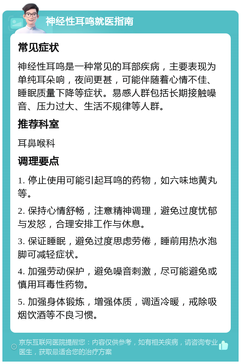 神经性耳鸣就医指南 常见症状 神经性耳鸣是一种常见的耳部疾病，主要表现为单纯耳朵响，夜间更甚，可能伴随着心情不佳、睡眠质量下降等症状。易感人群包括长期接触噪音、压力过大、生活不规律等人群。 推荐科室 耳鼻喉科 调理要点 1. 停止使用可能引起耳鸣的药物，如六味地黄丸等。 2. 保持心情舒畅，注意精神调理，避免过度忧郁与发怒，合理安排工作与休息。 3. 保证睡眠，避免过度思虑劳倦，睡前用热水泡脚可减轻症状。 4. 加强劳动保护，避免噪音刺激，尽可能避免或慎用耳毒性药物。 5. 加强身体锻炼，增强体质，调适冷暖，戒除吸烟饮酒等不良习惯。