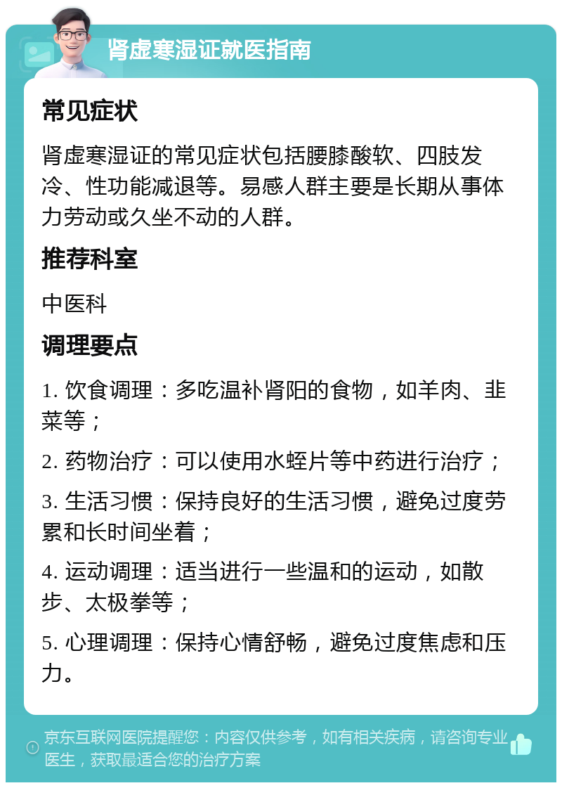 肾虚寒湿证就医指南 常见症状 肾虚寒湿证的常见症状包括腰膝酸软、四肢发冷、性功能减退等。易感人群主要是长期从事体力劳动或久坐不动的人群。 推荐科室 中医科 调理要点 1. 饮食调理：多吃温补肾阳的食物，如羊肉、韭菜等； 2. 药物治疗：可以使用水蛭片等中药进行治疗； 3. 生活习惯：保持良好的生活习惯，避免过度劳累和长时间坐着； 4. 运动调理：适当进行一些温和的运动，如散步、太极拳等； 5. 心理调理：保持心情舒畅，避免过度焦虑和压力。