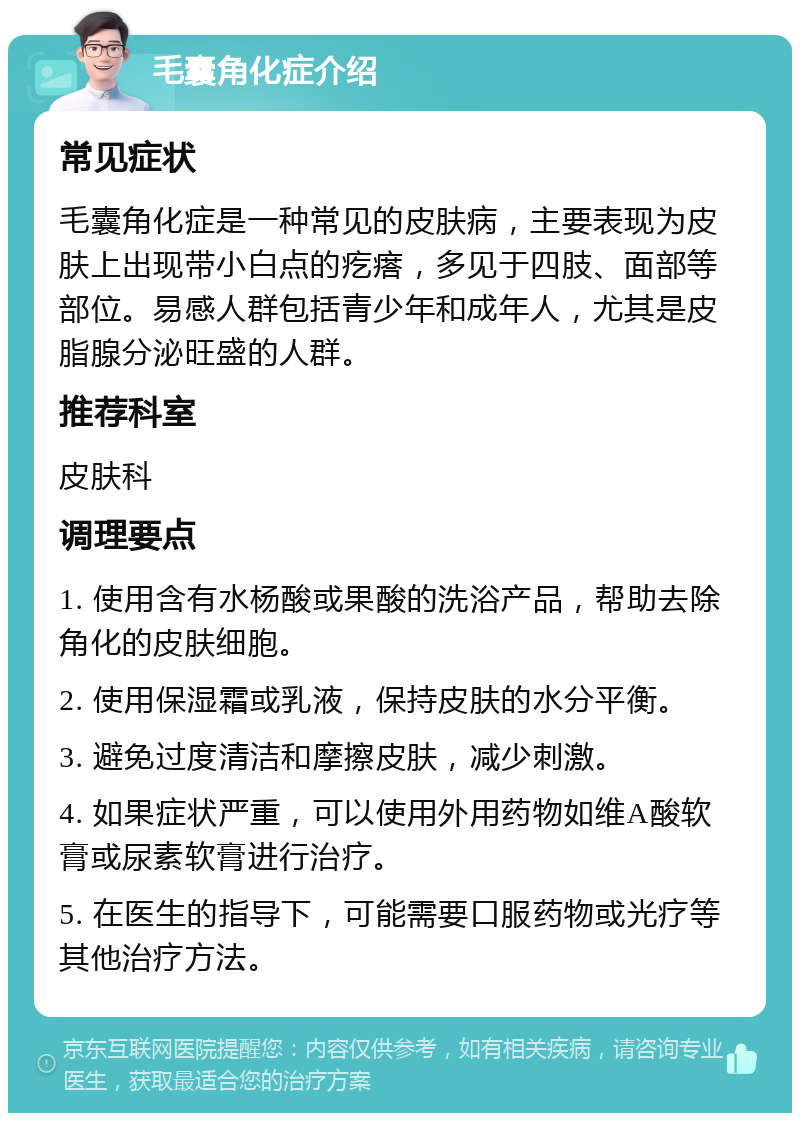 毛囊角化症介绍 常见症状 毛囊角化症是一种常见的皮肤病，主要表现为皮肤上出现带小白点的疙瘩，多见于四肢、面部等部位。易感人群包括青少年和成年人，尤其是皮脂腺分泌旺盛的人群。 推荐科室 皮肤科 调理要点 1. 使用含有水杨酸或果酸的洗浴产品，帮助去除角化的皮肤细胞。 2. 使用保湿霜或乳液，保持皮肤的水分平衡。 3. 避免过度清洁和摩擦皮肤，减少刺激。 4. 如果症状严重，可以使用外用药物如维A酸软膏或尿素软膏进行治疗。 5. 在医生的指导下，可能需要口服药物或光疗等其他治疗方法。