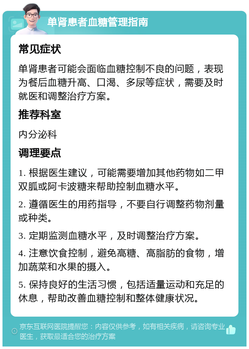 单肾患者血糖管理指南 常见症状 单肾患者可能会面临血糖控制不良的问题，表现为餐后血糖升高、口渴、多尿等症状，需要及时就医和调整治疗方案。 推荐科室 内分泌科 调理要点 1. 根据医生建议，可能需要增加其他药物如二甲双胍或阿卡波糖来帮助控制血糖水平。 2. 遵循医生的用药指导，不要自行调整药物剂量或种类。 3. 定期监测血糖水平，及时调整治疗方案。 4. 注意饮食控制，避免高糖、高脂肪的食物，增加蔬菜和水果的摄入。 5. 保持良好的生活习惯，包括适量运动和充足的休息，帮助改善血糖控制和整体健康状况。