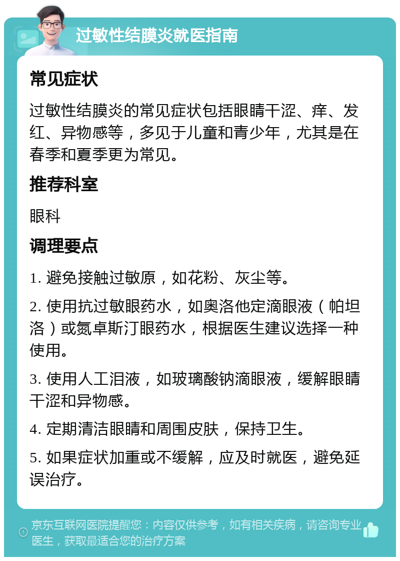 过敏性结膜炎就医指南 常见症状 过敏性结膜炎的常见症状包括眼睛干涩、痒、发红、异物感等，多见于儿童和青少年，尤其是在春季和夏季更为常见。 推荐科室 眼科 调理要点 1. 避免接触过敏原，如花粉、灰尘等。 2. 使用抗过敏眼药水，如奥洛他定滴眼液（帕坦洛）或氮卓斯汀眼药水，根据医生建议选择一种使用。 3. 使用人工泪液，如玻璃酸钠滴眼液，缓解眼睛干涩和异物感。 4. 定期清洁眼睛和周围皮肤，保持卫生。 5. 如果症状加重或不缓解，应及时就医，避免延误治疗。