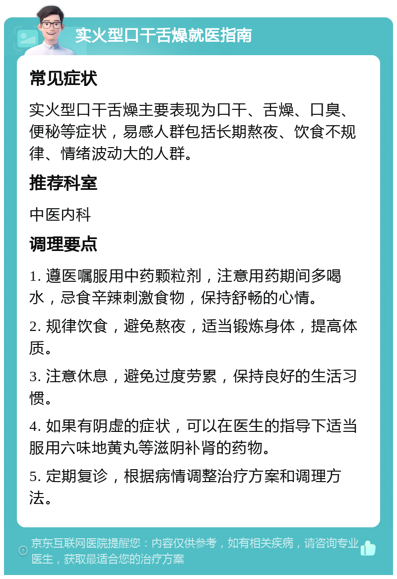 实火型口干舌燥就医指南 常见症状 实火型口干舌燥主要表现为口干、舌燥、口臭、便秘等症状，易感人群包括长期熬夜、饮食不规律、情绪波动大的人群。 推荐科室 中医内科 调理要点 1. 遵医嘱服用中药颗粒剂，注意用药期间多喝水，忌食辛辣刺激食物，保持舒畅的心情。 2. 规律饮食，避免熬夜，适当锻炼身体，提高体质。 3. 注意休息，避免过度劳累，保持良好的生活习惯。 4. 如果有阴虚的症状，可以在医生的指导下适当服用六味地黄丸等滋阴补肾的药物。 5. 定期复诊，根据病情调整治疗方案和调理方法。