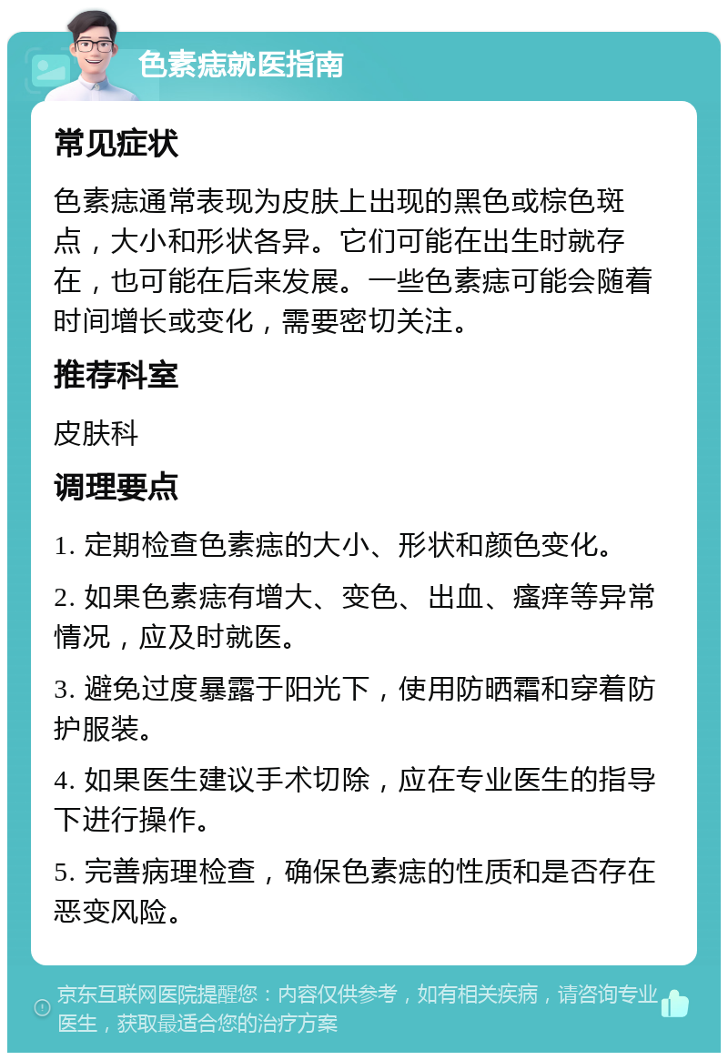 色素痣就医指南 常见症状 色素痣通常表现为皮肤上出现的黑色或棕色斑点，大小和形状各异。它们可能在出生时就存在，也可能在后来发展。一些色素痣可能会随着时间增长或变化，需要密切关注。 推荐科室 皮肤科 调理要点 1. 定期检查色素痣的大小、形状和颜色变化。 2. 如果色素痣有增大、变色、出血、瘙痒等异常情况，应及时就医。 3. 避免过度暴露于阳光下，使用防晒霜和穿着防护服装。 4. 如果医生建议手术切除，应在专业医生的指导下进行操作。 5. 完善病理检查，确保色素痣的性质和是否存在恶变风险。