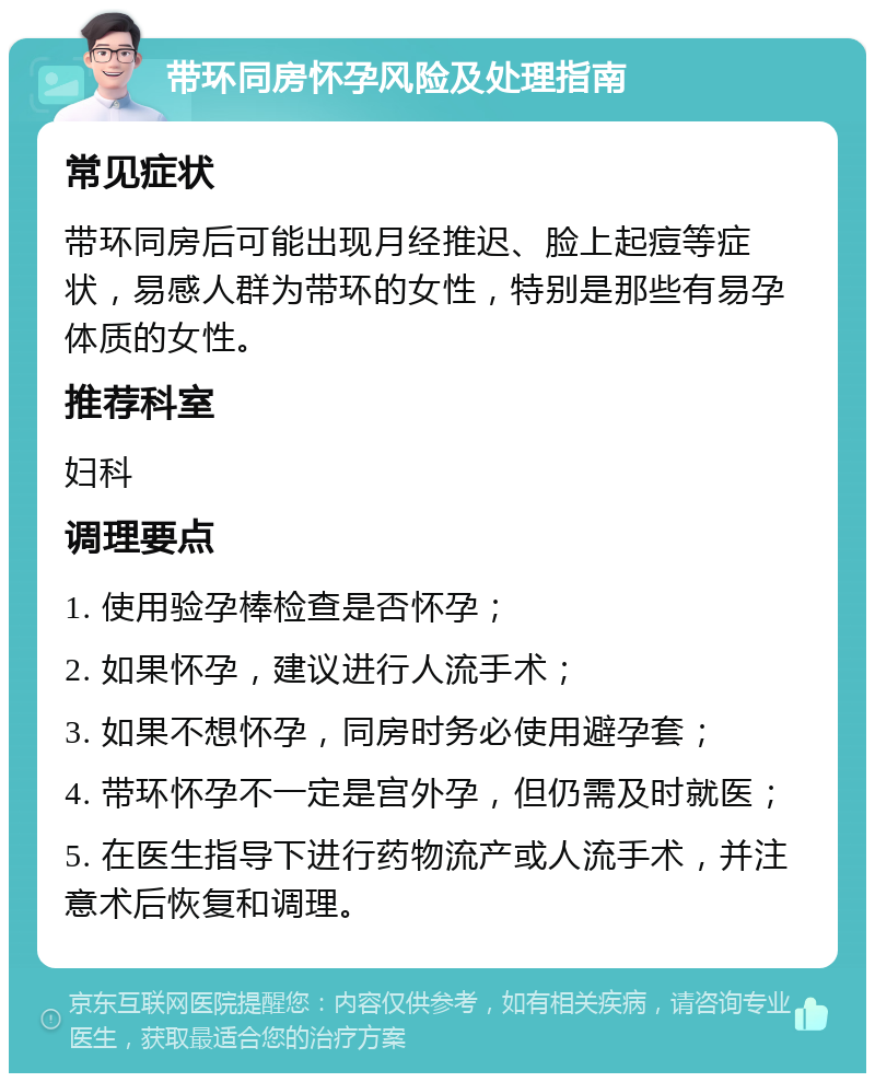 带环同房怀孕风险及处理指南 常见症状 带环同房后可能出现月经推迟、脸上起痘等症状，易感人群为带环的女性，特别是那些有易孕体质的女性。 推荐科室 妇科 调理要点 1. 使用验孕棒检查是否怀孕； 2. 如果怀孕，建议进行人流手术； 3. 如果不想怀孕，同房时务必使用避孕套； 4. 带环怀孕不一定是宫外孕，但仍需及时就医； 5. 在医生指导下进行药物流产或人流手术，并注意术后恢复和调理。