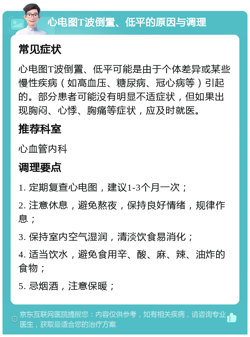 心电图T波倒置、低平的原因与调理 常见症状 心电图T波倒置、低平可能是由于个体差异或某些慢性疾病（如高血压、糖尿病、冠心病等）引起的。部分患者可能没有明显不适症状，但如果出现胸闷、心悸、胸痛等症状，应及时就医。 推荐科室 心血管内科 调理要点 1. 定期复查心电图，建议1-3个月一次； 2. 注意休息，避免熬夜，保持良好情绪，规律作息； 3. 保持室内空气湿润，清淡饮食易消化； 4. 适当饮水，避免食用辛、酸、麻、辣、油炸的食物； 5. 忌烟酒，注意保暖；