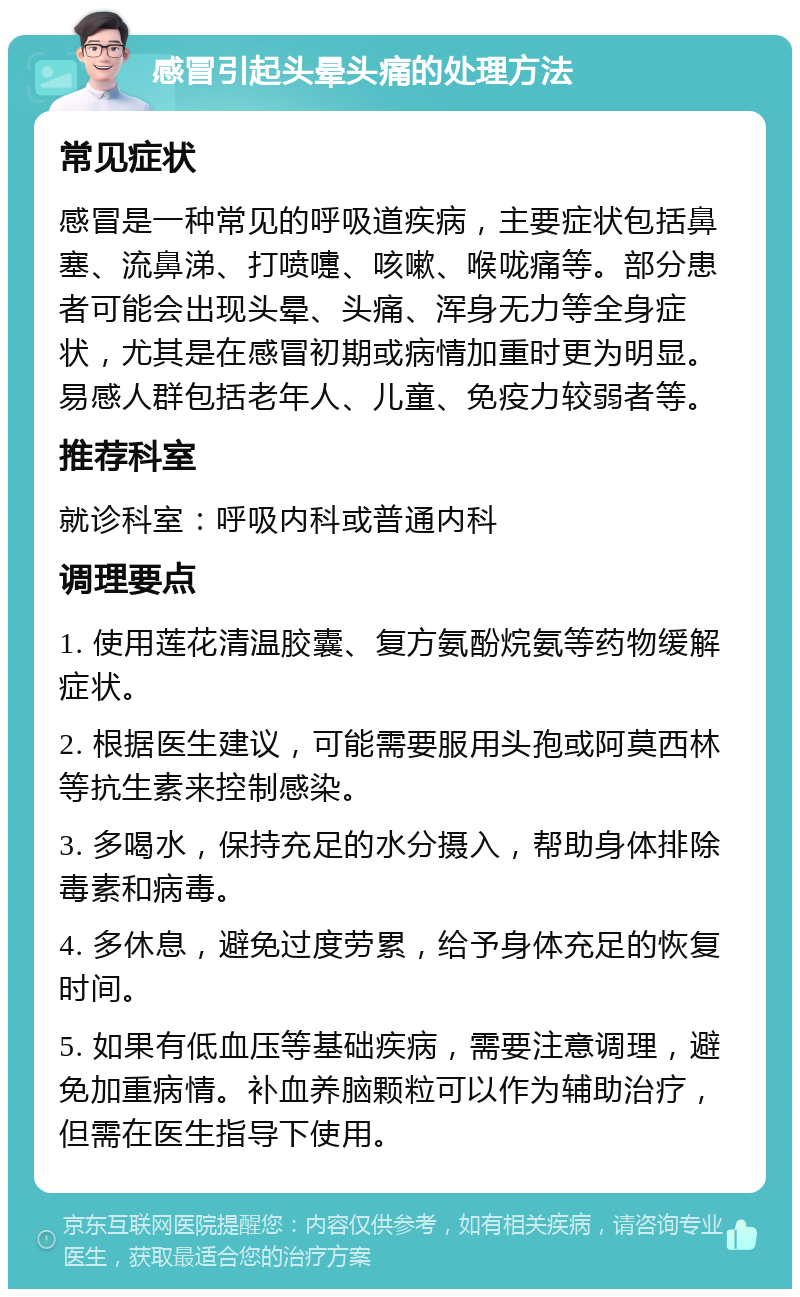 感冒引起头晕头痛的处理方法 常见症状 感冒是一种常见的呼吸道疾病，主要症状包括鼻塞、流鼻涕、打喷嚏、咳嗽、喉咙痛等。部分患者可能会出现头晕、头痛、浑身无力等全身症状，尤其是在感冒初期或病情加重时更为明显。易感人群包括老年人、儿童、免疫力较弱者等。 推荐科室 就诊科室：呼吸内科或普通内科 调理要点 1. 使用莲花清温胶囊、复方氨酚烷氨等药物缓解症状。 2. 根据医生建议，可能需要服用头孢或阿莫西林等抗生素来控制感染。 3. 多喝水，保持充足的水分摄入，帮助身体排除毒素和病毒。 4. 多休息，避免过度劳累，给予身体充足的恢复时间。 5. 如果有低血压等基础疾病，需要注意调理，避免加重病情。补血养脑颗粒可以作为辅助治疗，但需在医生指导下使用。