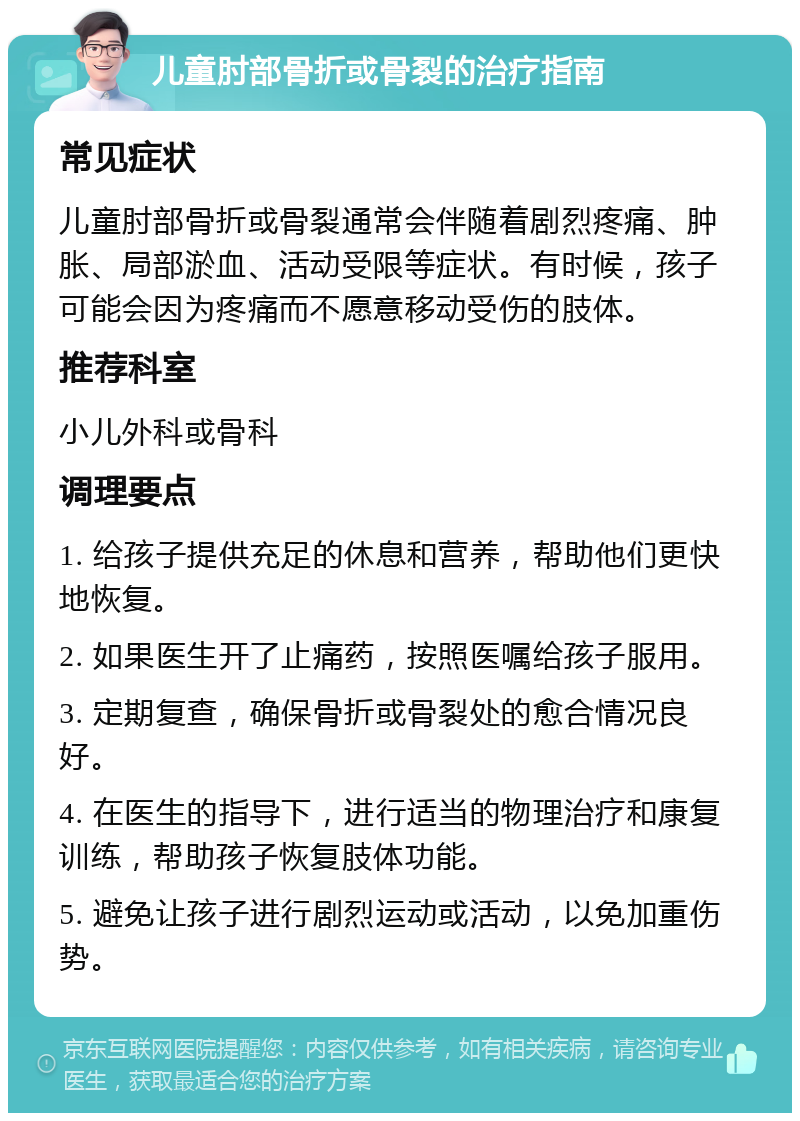 儿童肘部骨折或骨裂的治疗指南 常见症状 儿童肘部骨折或骨裂通常会伴随着剧烈疼痛、肿胀、局部淤血、活动受限等症状。有时候，孩子可能会因为疼痛而不愿意移动受伤的肢体。 推荐科室 小儿外科或骨科 调理要点 1. 给孩子提供充足的休息和营养，帮助他们更快地恢复。 2. 如果医生开了止痛药，按照医嘱给孩子服用。 3. 定期复查，确保骨折或骨裂处的愈合情况良好。 4. 在医生的指导下，进行适当的物理治疗和康复训练，帮助孩子恢复肢体功能。 5. 避免让孩子进行剧烈运动或活动，以免加重伤势。