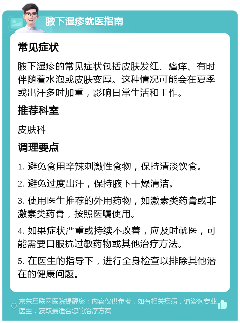 腋下湿疹就医指南 常见症状 腋下湿疹的常见症状包括皮肤发红、瘙痒、有时伴随着水泡或皮肤变厚。这种情况可能会在夏季或出汗多时加重，影响日常生活和工作。 推荐科室 皮肤科 调理要点 1. 避免食用辛辣刺激性食物，保持清淡饮食。 2. 避免过度出汗，保持腋下干燥清洁。 3. 使用医生推荐的外用药物，如激素类药膏或非激素类药膏，按照医嘱使用。 4. 如果症状严重或持续不改善，应及时就医，可能需要口服抗过敏药物或其他治疗方法。 5. 在医生的指导下，进行全身检查以排除其他潜在的健康问题。