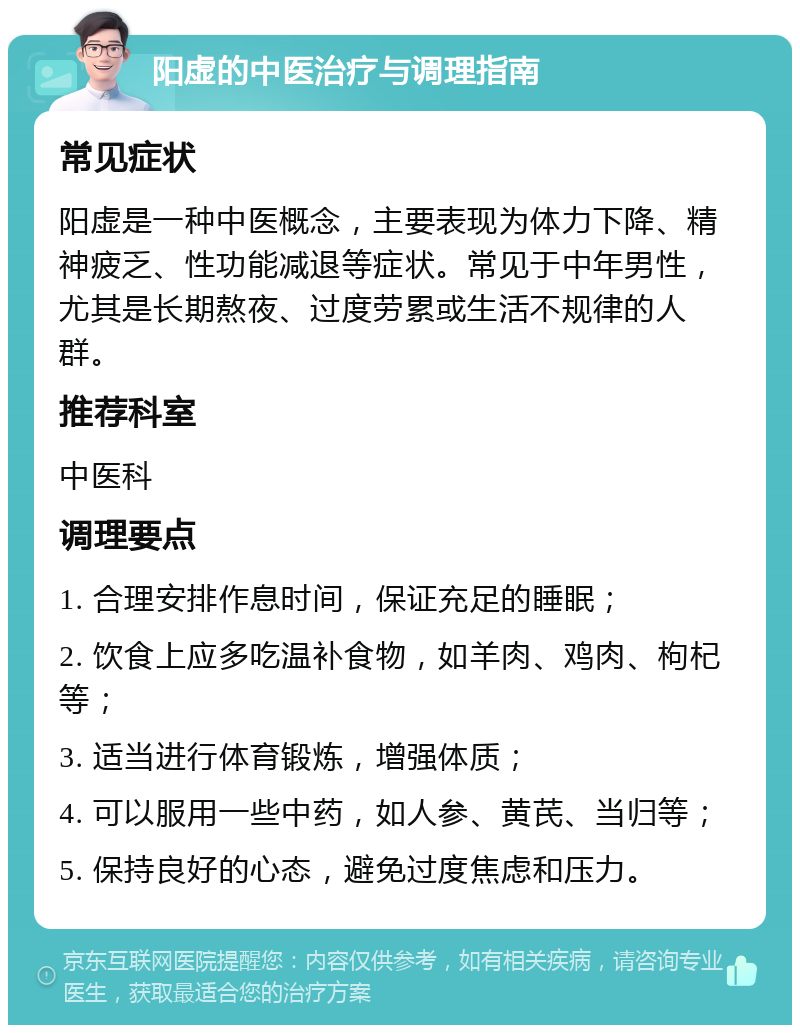 阳虚的中医治疗与调理指南 常见症状 阳虚是一种中医概念，主要表现为体力下降、精神疲乏、性功能减退等症状。常见于中年男性，尤其是长期熬夜、过度劳累或生活不规律的人群。 推荐科室 中医科 调理要点 1. 合理安排作息时间，保证充足的睡眠； 2. 饮食上应多吃温补食物，如羊肉、鸡肉、枸杞等； 3. 适当进行体育锻炼，增强体质； 4. 可以服用一些中药，如人参、黄芪、当归等； 5. 保持良好的心态，避免过度焦虑和压力。