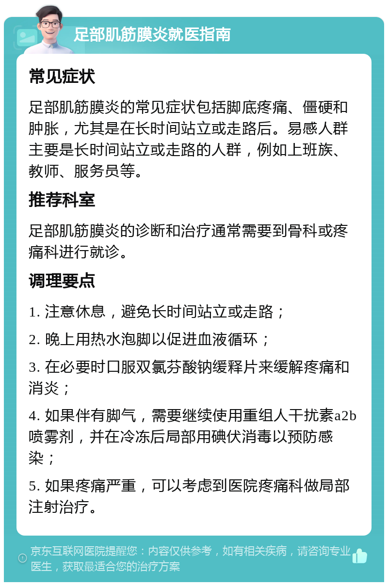 足部肌筋膜炎就医指南 常见症状 足部肌筋膜炎的常见症状包括脚底疼痛、僵硬和肿胀，尤其是在长时间站立或走路后。易感人群主要是长时间站立或走路的人群，例如上班族、教师、服务员等。 推荐科室 足部肌筋膜炎的诊断和治疗通常需要到骨科或疼痛科进行就诊。 调理要点 1. 注意休息，避免长时间站立或走路； 2. 晚上用热水泡脚以促进血液循环； 3. 在必要时口服双氯芬酸钠缓释片来缓解疼痛和消炎； 4. 如果伴有脚气，需要继续使用重组人干扰素a2b喷雾剂，并在冷冻后局部用碘伏消毒以预防感染； 5. 如果疼痛严重，可以考虑到医院疼痛科做局部注射治疗。