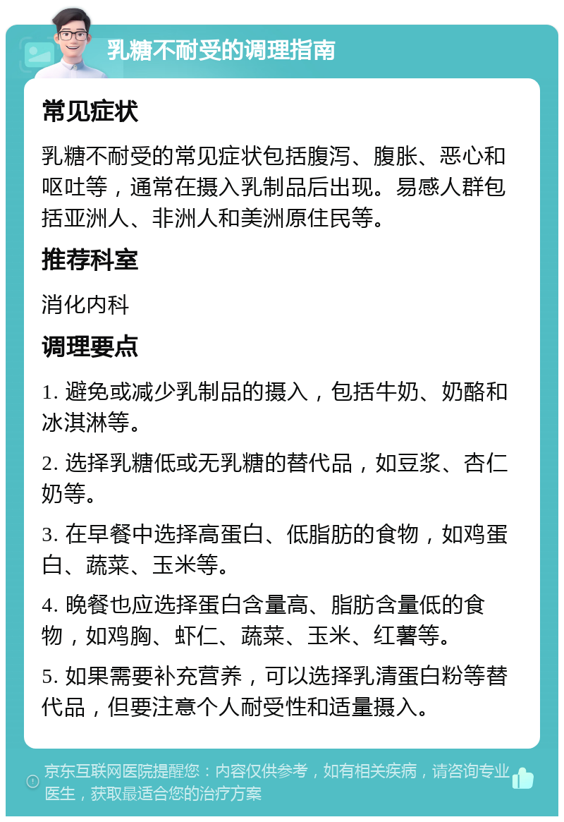 乳糖不耐受的调理指南 常见症状 乳糖不耐受的常见症状包括腹泻、腹胀、恶心和呕吐等，通常在摄入乳制品后出现。易感人群包括亚洲人、非洲人和美洲原住民等。 推荐科室 消化内科 调理要点 1. 避免或减少乳制品的摄入，包括牛奶、奶酪和冰淇淋等。 2. 选择乳糖低或无乳糖的替代品，如豆浆、杏仁奶等。 3. 在早餐中选择高蛋白、低脂肪的食物，如鸡蛋白、蔬菜、玉米等。 4. 晚餐也应选择蛋白含量高、脂肪含量低的食物，如鸡胸、虾仁、蔬菜、玉米、红薯等。 5. 如果需要补充营养，可以选择乳清蛋白粉等替代品，但要注意个人耐受性和适量摄入。