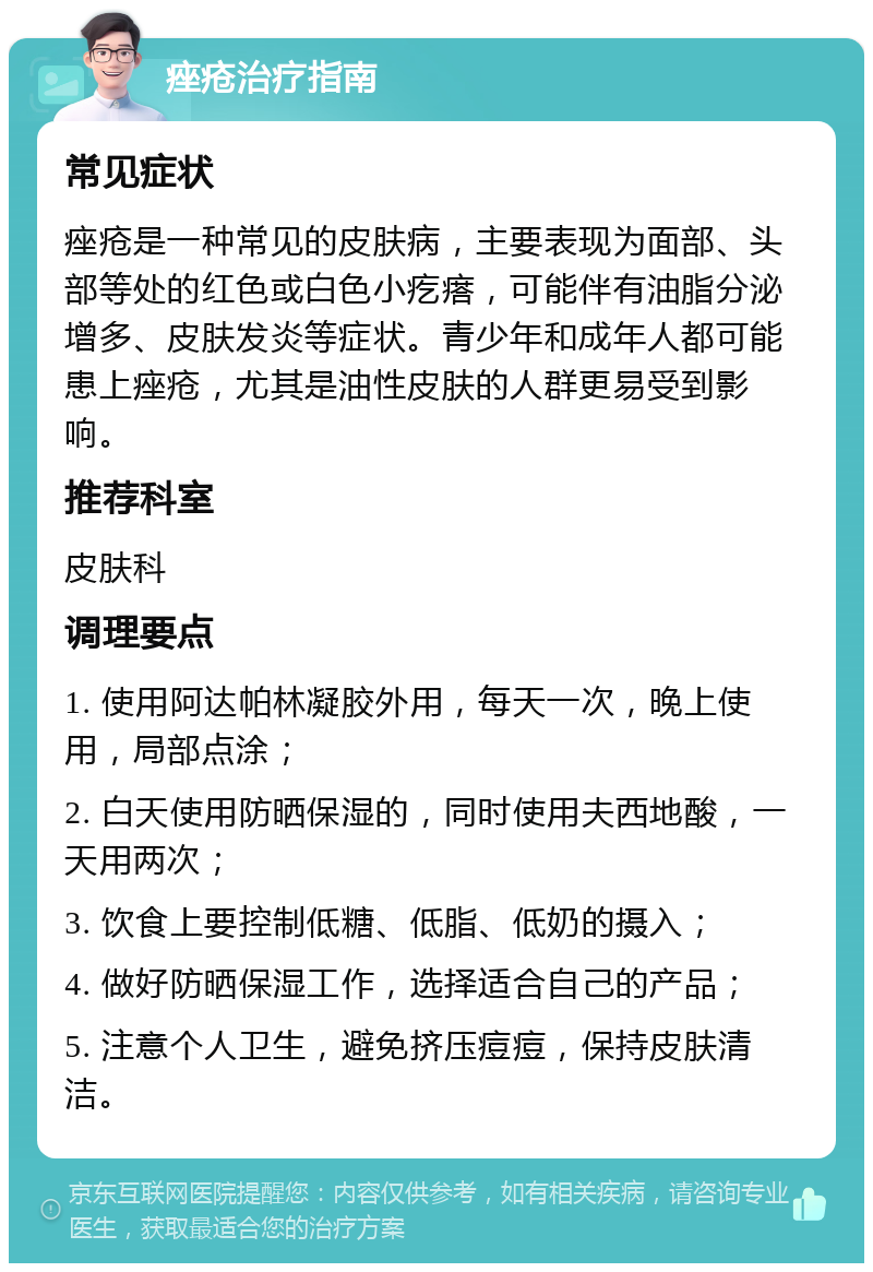 痤疮治疗指南 常见症状 痤疮是一种常见的皮肤病，主要表现为面部、头部等处的红色或白色小疙瘩，可能伴有油脂分泌增多、皮肤发炎等症状。青少年和成年人都可能患上痤疮，尤其是油性皮肤的人群更易受到影响。 推荐科室 皮肤科 调理要点 1. 使用阿达帕林凝胶外用，每天一次，晚上使用，局部点涂； 2. 白天使用防晒保湿的，同时使用夫西地酸，一天用两次； 3. 饮食上要控制低糖、低脂、低奶的摄入； 4. 做好防晒保湿工作，选择适合自己的产品； 5. 注意个人卫生，避免挤压痘痘，保持皮肤清洁。