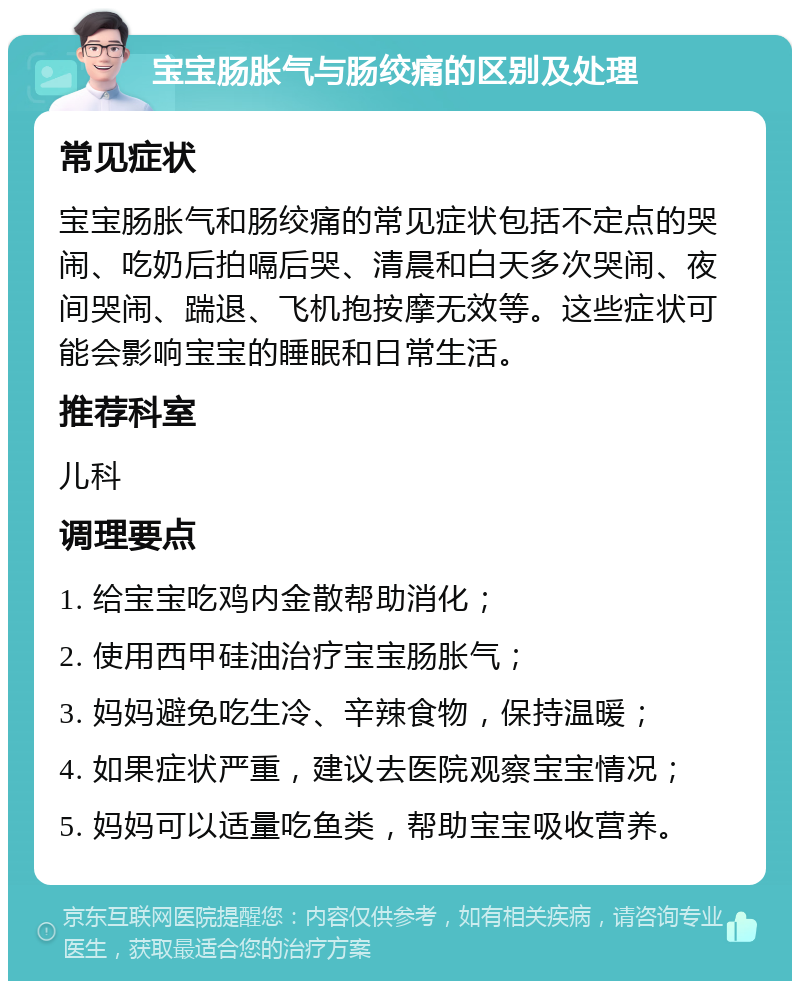 宝宝肠胀气与肠绞痛的区别及处理 常见症状 宝宝肠胀气和肠绞痛的常见症状包括不定点的哭闹、吃奶后拍嗝后哭、清晨和白天多次哭闹、夜间哭闹、踹退、飞机抱按摩无效等。这些症状可能会影响宝宝的睡眠和日常生活。 推荐科室 儿科 调理要点 1. 给宝宝吃鸡内金散帮助消化； 2. 使用西甲硅油治疗宝宝肠胀气； 3. 妈妈避免吃生冷、辛辣食物，保持温暖； 4. 如果症状严重，建议去医院观察宝宝情况； 5. 妈妈可以适量吃鱼类，帮助宝宝吸收营养。