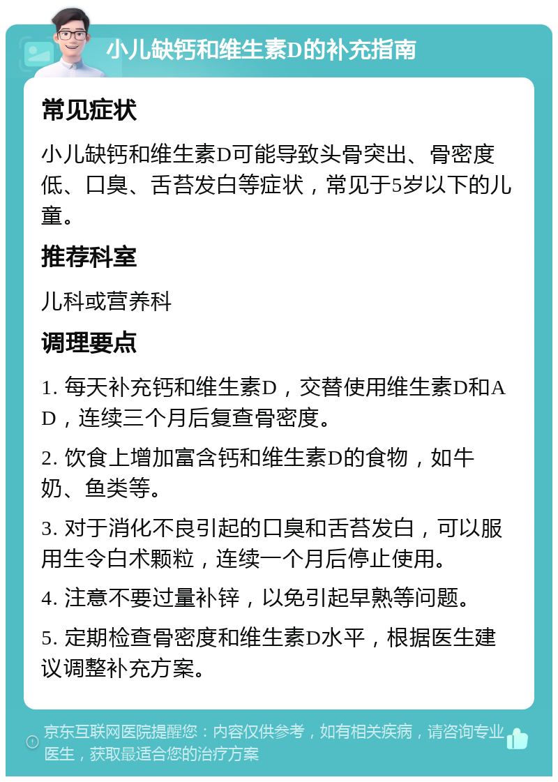 小儿缺钙和维生素D的补充指南 常见症状 小儿缺钙和维生素D可能导致头骨突出、骨密度低、口臭、舌苔发白等症状，常见于5岁以下的儿童。 推荐科室 儿科或营养科 调理要点 1. 每天补充钙和维生素D，交替使用维生素D和AD，连续三个月后复查骨密度。 2. 饮食上增加富含钙和维生素D的食物，如牛奶、鱼类等。 3. 对于消化不良引起的口臭和舌苔发白，可以服用生令白术颗粒，连续一个月后停止使用。 4. 注意不要过量补锌，以免引起早熟等问题。 5. 定期检查骨密度和维生素D水平，根据医生建议调整补充方案。