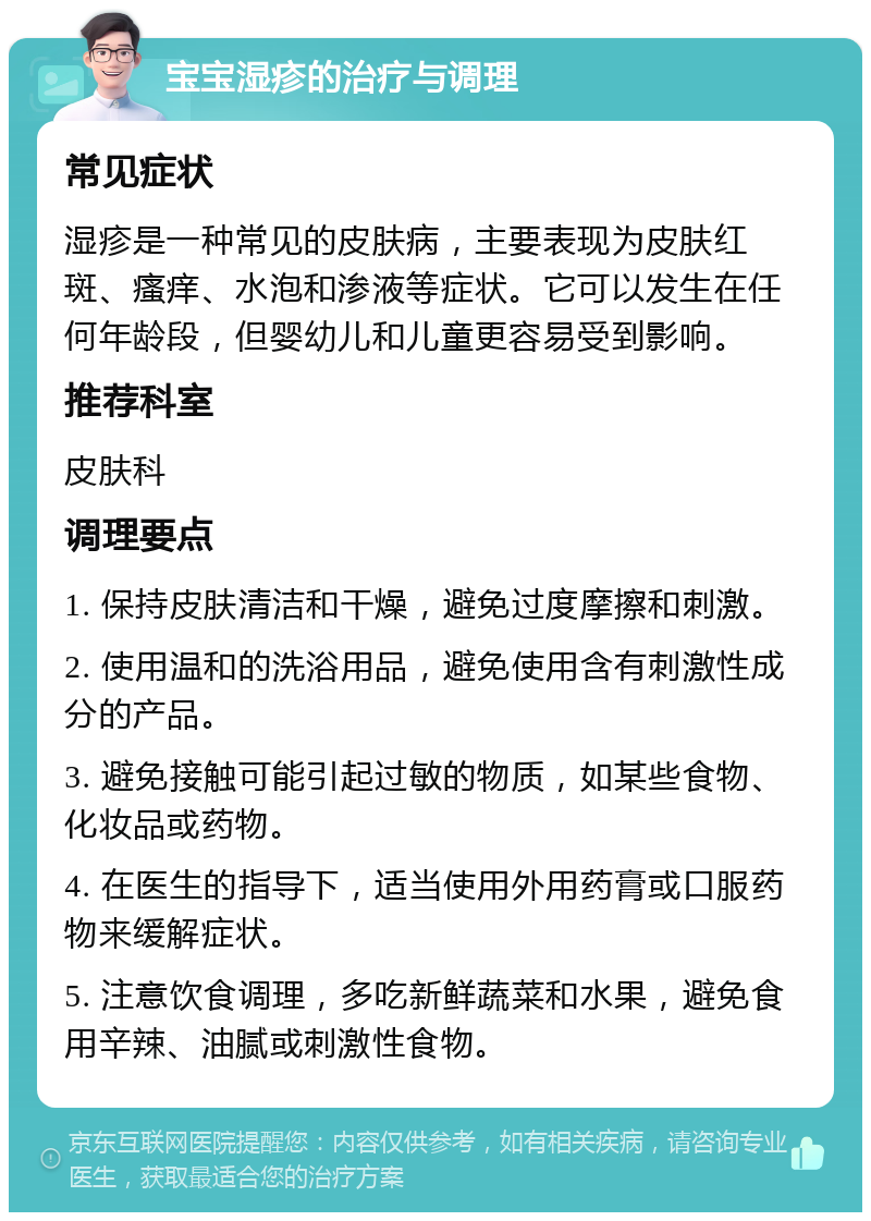 宝宝湿疹的治疗与调理 常见症状 湿疹是一种常见的皮肤病，主要表现为皮肤红斑、瘙痒、水泡和渗液等症状。它可以发生在任何年龄段，但婴幼儿和儿童更容易受到影响。 推荐科室 皮肤科 调理要点 1. 保持皮肤清洁和干燥，避免过度摩擦和刺激。 2. 使用温和的洗浴用品，避免使用含有刺激性成分的产品。 3. 避免接触可能引起过敏的物质，如某些食物、化妆品或药物。 4. 在医生的指导下，适当使用外用药膏或口服药物来缓解症状。 5. 注意饮食调理，多吃新鲜蔬菜和水果，避免食用辛辣、油腻或刺激性食物。