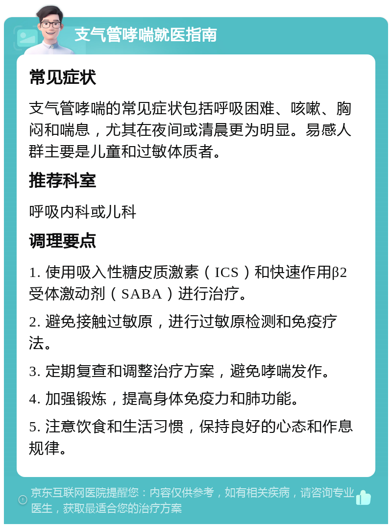 支气管哮喘就医指南 常见症状 支气管哮喘的常见症状包括呼吸困难、咳嗽、胸闷和喘息，尤其在夜间或清晨更为明显。易感人群主要是儿童和过敏体质者。 推荐科室 呼吸内科或儿科 调理要点 1. 使用吸入性糖皮质激素（ICS）和快速作用β2受体激动剂（SABA）进行治疗。 2. 避免接触过敏原，进行过敏原检测和免疫疗法。 3. 定期复查和调整治疗方案，避免哮喘发作。 4. 加强锻炼，提高身体免疫力和肺功能。 5. 注意饮食和生活习惯，保持良好的心态和作息规律。