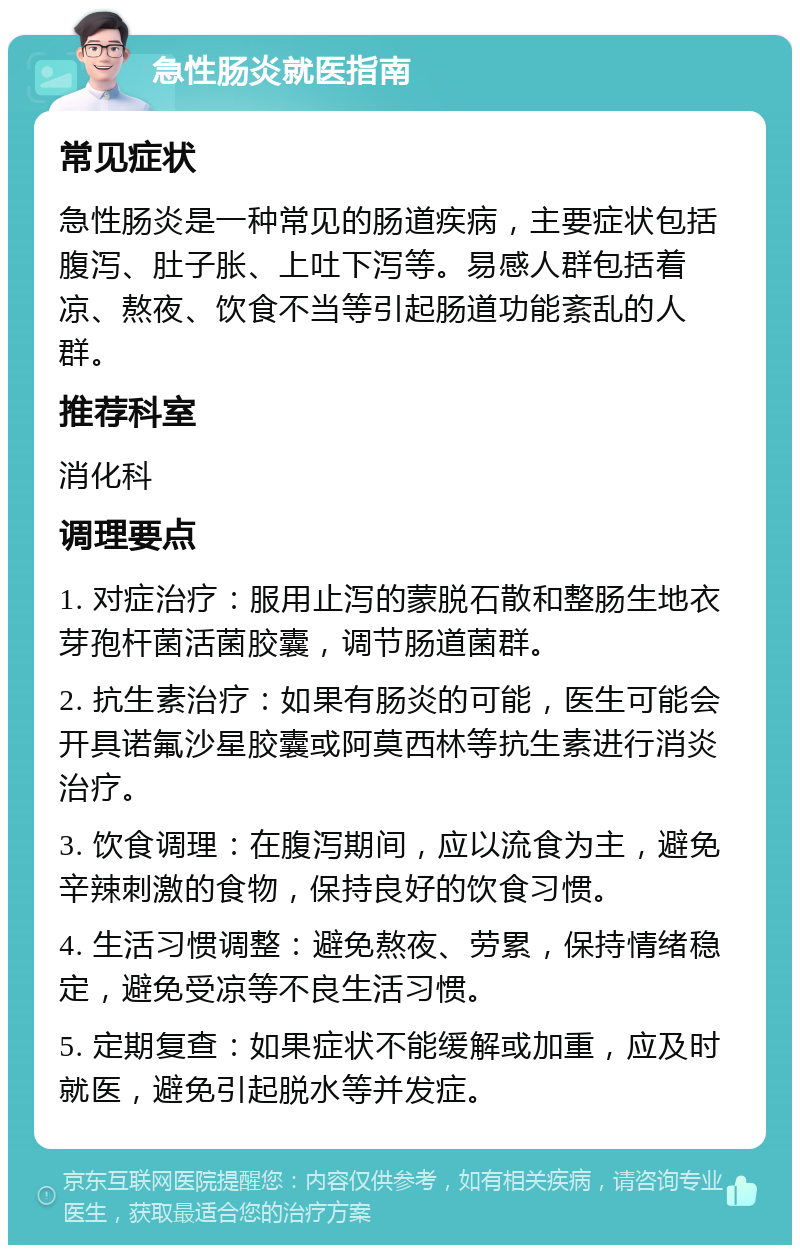 急性肠炎就医指南 常见症状 急性肠炎是一种常见的肠道疾病，主要症状包括腹泻、肚子胀、上吐下泻等。易感人群包括着凉、熬夜、饮食不当等引起肠道功能紊乱的人群。 推荐科室 消化科 调理要点 1. 对症治疗：服用止泻的蒙脱石散和整肠生地衣芽孢杆菌活菌胶囊，调节肠道菌群。 2. 抗生素治疗：如果有肠炎的可能，医生可能会开具诺氟沙星胶囊或阿莫西林等抗生素进行消炎治疗。 3. 饮食调理：在腹泻期间，应以流食为主，避免辛辣刺激的食物，保持良好的饮食习惯。 4. 生活习惯调整：避免熬夜、劳累，保持情绪稳定，避免受凉等不良生活习惯。 5. 定期复查：如果症状不能缓解或加重，应及时就医，避免引起脱水等并发症。