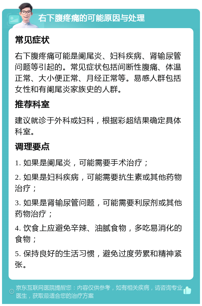 右下腹疼痛的可能原因与处理 常见症状 右下腹疼痛可能是阑尾炎、妇科疾病、肾输尿管问题等引起的。常见症状包括间断性腹痛、体温正常、大小便正常、月经正常等。易感人群包括女性和有阑尾炎家族史的人群。 推荐科室 建议就诊于外科或妇科，根据彩超结果确定具体科室。 调理要点 1. 如果是阑尾炎，可能需要手术治疗； 2. 如果是妇科疾病，可能需要抗生素或其他药物治疗； 3. 如果是肾输尿管问题，可能需要利尿剂或其他药物治疗； 4. 饮食上应避免辛辣、油腻食物，多吃易消化的食物； 5. 保持良好的生活习惯，避免过度劳累和精神紧张。