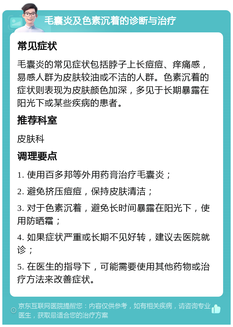 毛囊炎及色素沉着的诊断与治疗 常见症状 毛囊炎的常见症状包括脖子上长痘痘、痒痛感，易感人群为皮肤较油或不洁的人群。色素沉着的症状则表现为皮肤颜色加深，多见于长期暴露在阳光下或某些疾病的患者。 推荐科室 皮肤科 调理要点 1. 使用百多邦等外用药膏治疗毛囊炎； 2. 避免挤压痘痘，保持皮肤清洁； 3. 对于色素沉着，避免长时间暴露在阳光下，使用防晒霜； 4. 如果症状严重或长期不见好转，建议去医院就诊； 5. 在医生的指导下，可能需要使用其他药物或治疗方法来改善症状。