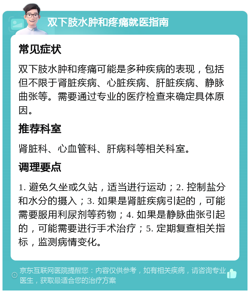 双下肢水肿和疼痛就医指南 常见症状 双下肢水肿和疼痛可能是多种疾病的表现，包括但不限于肾脏疾病、心脏疾病、肝脏疾病、静脉曲张等。需要通过专业的医疗检查来确定具体原因。 推荐科室 肾脏科、心血管科、肝病科等相关科室。 调理要点 1. 避免久坐或久站，适当进行运动；2. 控制盐分和水分的摄入；3. 如果是肾脏疾病引起的，可能需要服用利尿剂等药物；4. 如果是静脉曲张引起的，可能需要进行手术治疗；5. 定期复查相关指标，监测病情变化。