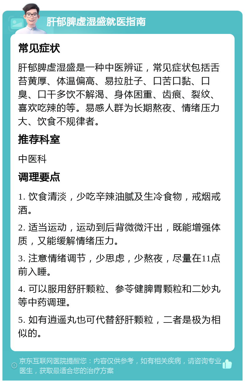 肝郁脾虚湿盛就医指南 常见症状 肝郁脾虚湿盛是一种中医辨证，常见症状包括舌苔黄厚、体温偏高、易拉肚子、口苦口黏、口臭、口干多饮不解渴、身体困重、齿痕、裂纹、喜欢吃辣的等。易感人群为长期熬夜、情绪压力大、饮食不规律者。 推荐科室 中医科 调理要点 1. 饮食清淡，少吃辛辣油腻及生冷食物，戒烟戒酒。 2. 适当运动，运动到后背微微汗出，既能增强体质，又能缓解情绪压力。 3. 注意情绪调节，少思虑，少熬夜，尽量在11点前入睡。 4. 可以服用舒肝颗粒、参苓健脾胃颗粒和二妙丸等中药调理。 5. 如有逍遥丸也可代替舒肝颗粒，二者是极为相似的。