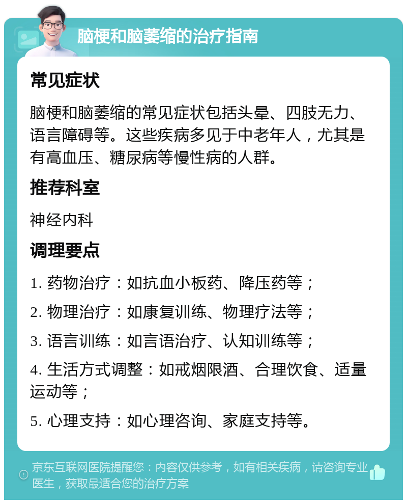 脑梗和脑萎缩的治疗指南 常见症状 脑梗和脑萎缩的常见症状包括头晕、四肢无力、语言障碍等。这些疾病多见于中老年人，尤其是有高血压、糖尿病等慢性病的人群。 推荐科室 神经内科 调理要点 1. 药物治疗：如抗血小板药、降压药等； 2. 物理治疗：如康复训练、物理疗法等； 3. 语言训练：如言语治疗、认知训练等； 4. 生活方式调整：如戒烟限酒、合理饮食、适量运动等； 5. 心理支持：如心理咨询、家庭支持等。