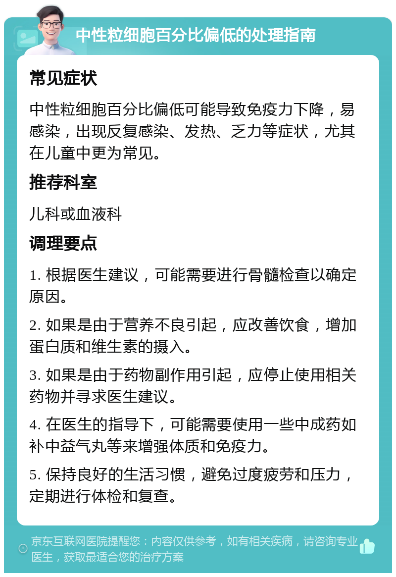 中性粒细胞百分比偏低的处理指南 常见症状 中性粒细胞百分比偏低可能导致免疫力下降，易感染，出现反复感染、发热、乏力等症状，尤其在儿童中更为常见。 推荐科室 儿科或血液科 调理要点 1. 根据医生建议，可能需要进行骨髓检查以确定原因。 2. 如果是由于营养不良引起，应改善饮食，增加蛋白质和维生素的摄入。 3. 如果是由于药物副作用引起，应停止使用相关药物并寻求医生建议。 4. 在医生的指导下，可能需要使用一些中成药如补中益气丸等来增强体质和免疫力。 5. 保持良好的生活习惯，避免过度疲劳和压力，定期进行体检和复查。