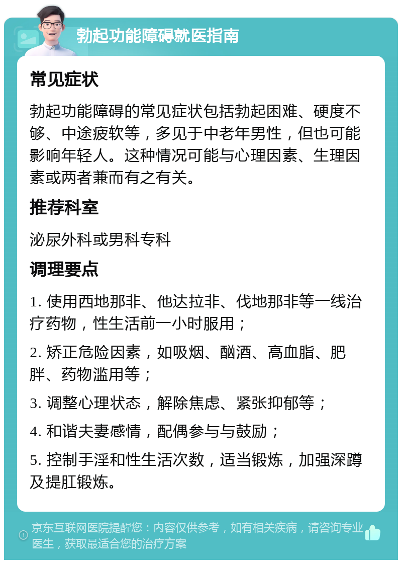 勃起功能障碍就医指南 常见症状 勃起功能障碍的常见症状包括勃起困难、硬度不够、中途疲软等，多见于中老年男性，但也可能影响年轻人。这种情况可能与心理因素、生理因素或两者兼而有之有关。 推荐科室 泌尿外科或男科专科 调理要点 1. 使用西地那非、他达拉非、伐地那非等一线治疗药物，性生活前一小时服用； 2. 矫正危险因素，如吸烟、酗酒、高血脂、肥胖、药物滥用等； 3. 调整心理状态，解除焦虑、紧张抑郁等； 4. 和谐夫妻感情，配偶参与与鼓励； 5. 控制手淫和性生活次数，适当锻炼，加强深蹲及提肛锻炼。