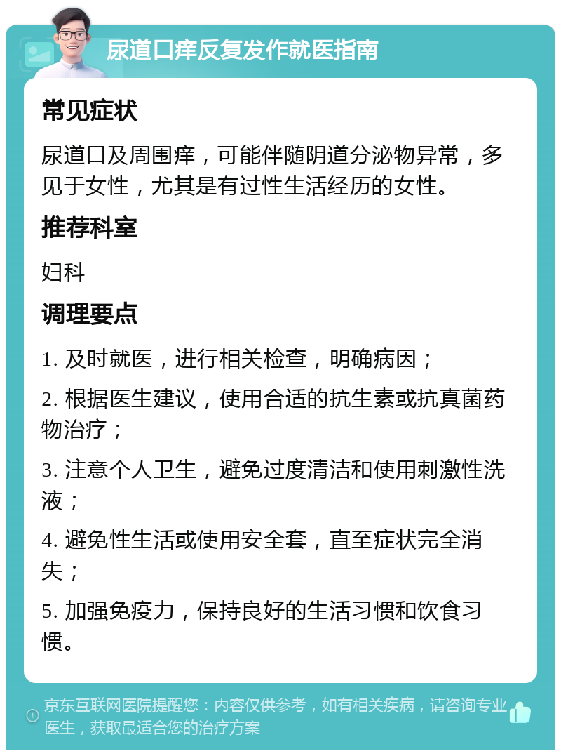 尿道口痒反复发作就医指南 常见症状 尿道口及周围痒，可能伴随阴道分泌物异常，多见于女性，尤其是有过性生活经历的女性。 推荐科室 妇科 调理要点 1. 及时就医，进行相关检查，明确病因； 2. 根据医生建议，使用合适的抗生素或抗真菌药物治疗； 3. 注意个人卫生，避免过度清洁和使用刺激性洗液； 4. 避免性生活或使用安全套，直至症状完全消失； 5. 加强免疫力，保持良好的生活习惯和饮食习惯。