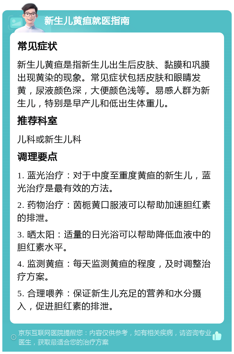 新生儿黄疸就医指南 常见症状 新生儿黄疸是指新生儿出生后皮肤、黏膜和巩膜出现黄染的现象。常见症状包括皮肤和眼睛发黄，尿液颜色深，大便颜色浅等。易感人群为新生儿，特别是早产儿和低出生体重儿。 推荐科室 儿科或新生儿科 调理要点 1. 蓝光治疗：对于中度至重度黄疸的新生儿，蓝光治疗是最有效的方法。 2. 药物治疗：茵栀黄口服液可以帮助加速胆红素的排泄。 3. 晒太阳：适量的日光浴可以帮助降低血液中的胆红素水平。 4. 监测黄疸：每天监测黄疸的程度，及时调整治疗方案。 5. 合理喂养：保证新生儿充足的营养和水分摄入，促进胆红素的排泄。