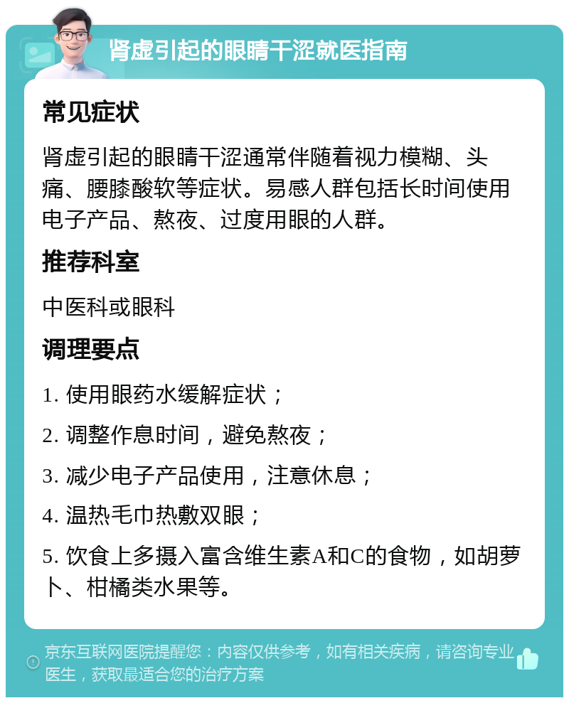 肾虚引起的眼睛干涩就医指南 常见症状 肾虚引起的眼睛干涩通常伴随着视力模糊、头痛、腰膝酸软等症状。易感人群包括长时间使用电子产品、熬夜、过度用眼的人群。 推荐科室 中医科或眼科 调理要点 1. 使用眼药水缓解症状； 2. 调整作息时间，避免熬夜； 3. 减少电子产品使用，注意休息； 4. 温热毛巾热敷双眼； 5. 饮食上多摄入富含维生素A和C的食物，如胡萝卜、柑橘类水果等。