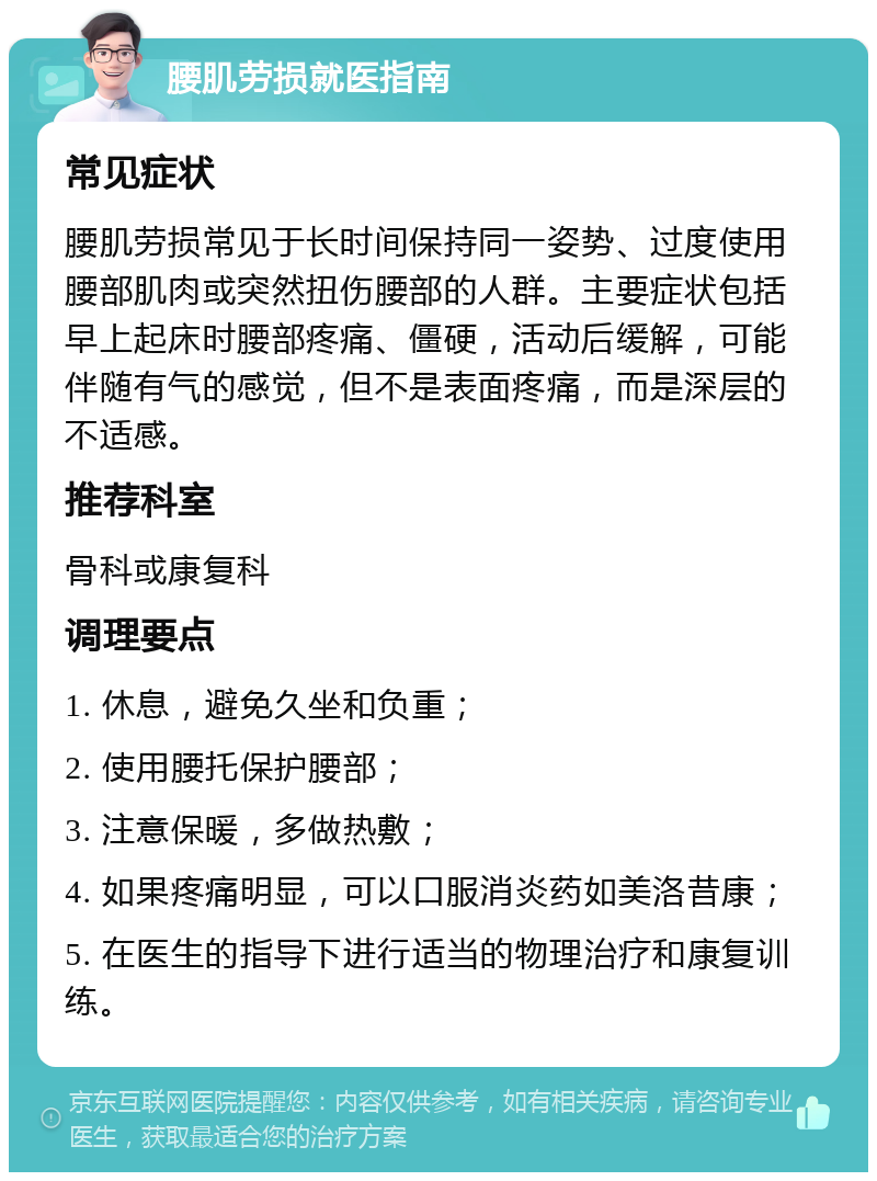 腰肌劳损就医指南 常见症状 腰肌劳损常见于长时间保持同一姿势、过度使用腰部肌肉或突然扭伤腰部的人群。主要症状包括早上起床时腰部疼痛、僵硬，活动后缓解，可能伴随有气的感觉，但不是表面疼痛，而是深层的不适感。 推荐科室 骨科或康复科 调理要点 1. 休息，避免久坐和负重； 2. 使用腰托保护腰部； 3. 注意保暖，多做热敷； 4. 如果疼痛明显，可以口服消炎药如美洛昔康； 5. 在医生的指导下进行适当的物理治疗和康复训练。