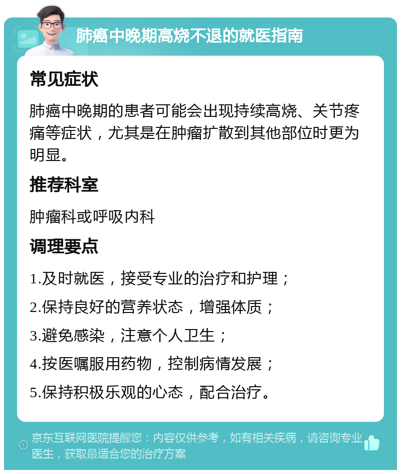 肺癌中晚期高烧不退的就医指南 常见症状 肺癌中晚期的患者可能会出现持续高烧、关节疼痛等症状，尤其是在肿瘤扩散到其他部位时更为明显。 推荐科室 肿瘤科或呼吸内科 调理要点 1.及时就医，接受专业的治疗和护理； 2.保持良好的营养状态，增强体质； 3.避免感染，注意个人卫生； 4.按医嘱服用药物，控制病情发展； 5.保持积极乐观的心态，配合治疗。