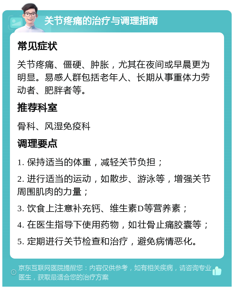 关节疼痛的治疗与调理指南 常见症状 关节疼痛、僵硬、肿胀，尤其在夜间或早晨更为明显。易感人群包括老年人、长期从事重体力劳动者、肥胖者等。 推荐科室 骨科、风湿免疫科 调理要点 1. 保持适当的体重，减轻关节负担； 2. 进行适当的运动，如散步、游泳等，增强关节周围肌肉的力量； 3. 饮食上注意补充钙、维生素D等营养素； 4. 在医生指导下使用药物，如壮骨止痛胶囊等； 5. 定期进行关节检查和治疗，避免病情恶化。