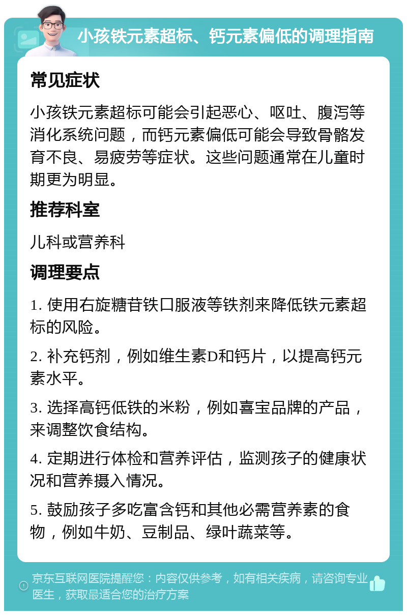 小孩铁元素超标、钙元素偏低的调理指南 常见症状 小孩铁元素超标可能会引起恶心、呕吐、腹泻等消化系统问题，而钙元素偏低可能会导致骨骼发育不良、易疲劳等症状。这些问题通常在儿童时期更为明显。 推荐科室 儿科或营养科 调理要点 1. 使用右旋糖苷铁口服液等铁剂来降低铁元素超标的风险。 2. 补充钙剂，例如维生素D和钙片，以提高钙元素水平。 3. 选择高钙低铁的米粉，例如喜宝品牌的产品，来调整饮食结构。 4. 定期进行体检和营养评估，监测孩子的健康状况和营养摄入情况。 5. 鼓励孩子多吃富含钙和其他必需营养素的食物，例如牛奶、豆制品、绿叶蔬菜等。