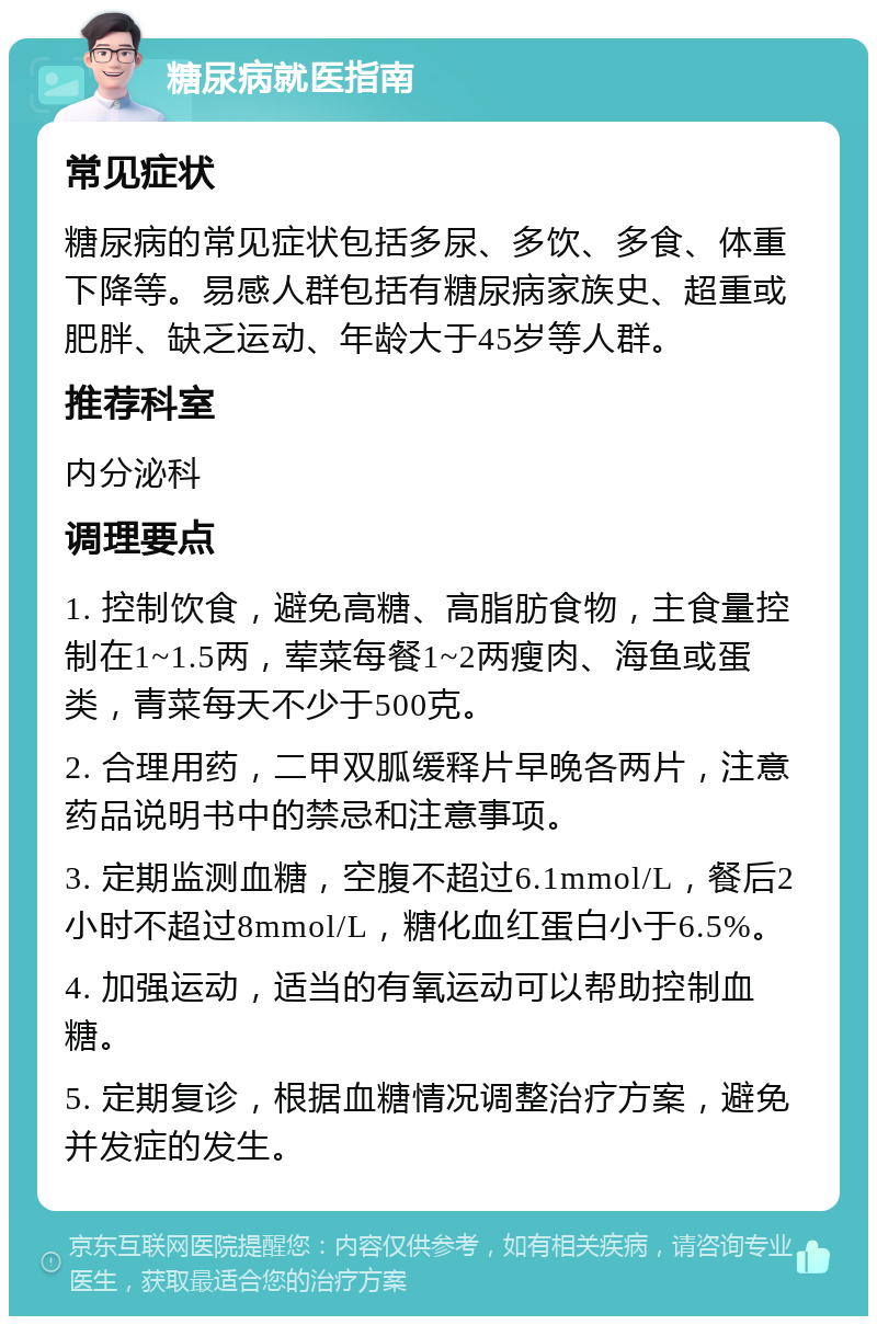 糖尿病就医指南 常见症状 糖尿病的常见症状包括多尿、多饮、多食、体重下降等。易感人群包括有糖尿病家族史、超重或肥胖、缺乏运动、年龄大于45岁等人群。 推荐科室 内分泌科 调理要点 1. 控制饮食，避免高糖、高脂肪食物，主食量控制在1~1.5两，荤菜每餐1~2两瘦肉、海鱼或蛋类，青菜每天不少于500克。 2. 合理用药，二甲双胍缓释片早晚各两片，注意药品说明书中的禁忌和注意事项。 3. 定期监测血糖，空腹不超过6.1mmol/L，餐后2小时不超过8mmol/L，糖化血红蛋白小于6.5%。 4. 加强运动，适当的有氧运动可以帮助控制血糖。 5. 定期复诊，根据血糖情况调整治疗方案，避免并发症的发生。