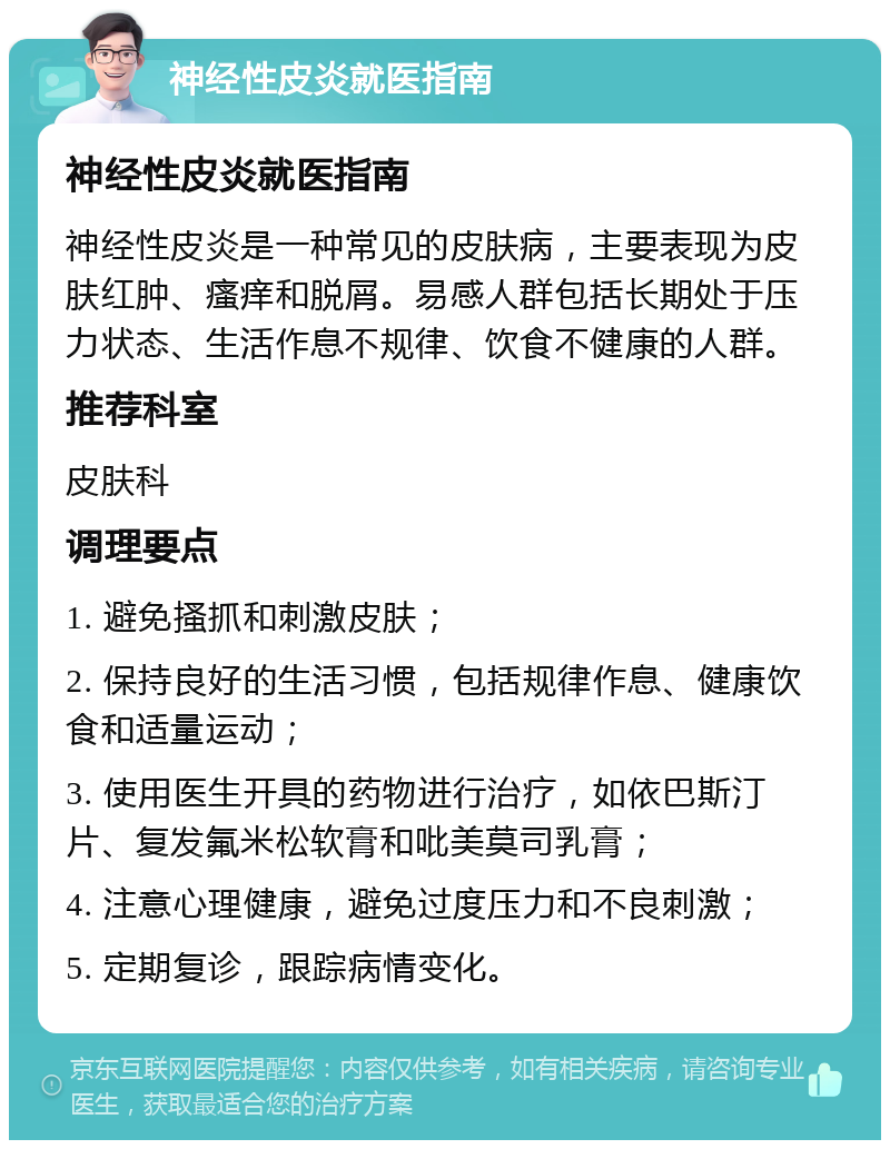 神经性皮炎就医指南 神经性皮炎就医指南 神经性皮炎是一种常见的皮肤病，主要表现为皮肤红肿、瘙痒和脱屑。易感人群包括长期处于压力状态、生活作息不规律、饮食不健康的人群。 推荐科室 皮肤科 调理要点 1. 避免搔抓和刺激皮肤； 2. 保持良好的生活习惯，包括规律作息、健康饮食和适量运动； 3. 使用医生开具的药物进行治疗，如依巴斯汀片、复发氟米松软膏和吡美莫司乳膏； 4. 注意心理健康，避免过度压力和不良刺激； 5. 定期复诊，跟踪病情变化。