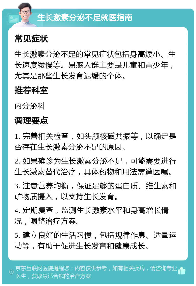 生长激素分泌不足就医指南 常见症状 生长激素分泌不足的常见症状包括身高矮小、生长速度缓慢等。易感人群主要是儿童和青少年，尤其是那些生长发育迟缓的个体。 推荐科室 内分泌科 调理要点 1. 完善相关检查，如头颅核磁共振等，以确定是否存在生长激素分泌不足的原因。 2. 如果确诊为生长激素分泌不足，可能需要进行生长激素替代治疗，具体药物和用法需遵医嘱。 3. 注意营养均衡，保证足够的蛋白质、维生素和矿物质摄入，以支持生长发育。 4. 定期复查，监测生长激素水平和身高增长情况，调整治疗方案。 5. 建立良好的生活习惯，包括规律作息、适量运动等，有助于促进生长发育和健康成长。