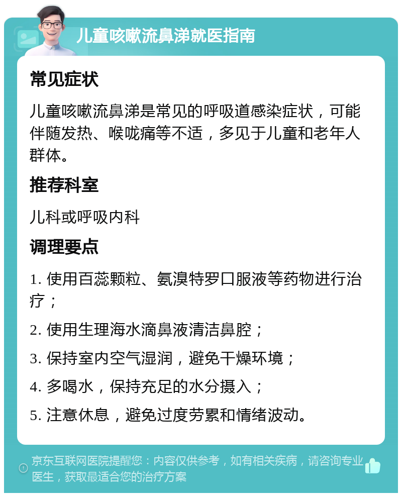 儿童咳嗽流鼻涕就医指南 常见症状 儿童咳嗽流鼻涕是常见的呼吸道感染症状，可能伴随发热、喉咙痛等不适，多见于儿童和老年人群体。 推荐科室 儿科或呼吸内科 调理要点 1. 使用百蕊颗粒、氨溴特罗口服液等药物进行治疗； 2. 使用生理海水滴鼻液清洁鼻腔； 3. 保持室内空气湿润，避免干燥环境； 4. 多喝水，保持充足的水分摄入； 5. 注意休息，避免过度劳累和情绪波动。