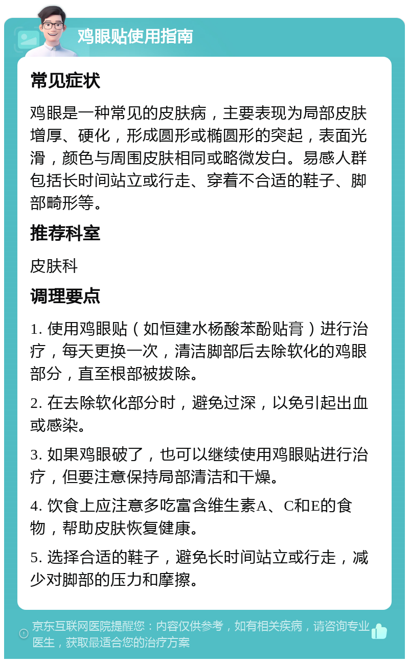 鸡眼贴使用指南 常见症状 鸡眼是一种常见的皮肤病，主要表现为局部皮肤增厚、硬化，形成圆形或椭圆形的突起，表面光滑，颜色与周围皮肤相同或略微发白。易感人群包括长时间站立或行走、穿着不合适的鞋子、脚部畸形等。 推荐科室 皮肤科 调理要点 1. 使用鸡眼贴（如恒建水杨酸苯酚贴膏）进行治疗，每天更换一次，清洁脚部后去除软化的鸡眼部分，直至根部被拔除。 2. 在去除软化部分时，避免过深，以免引起出血或感染。 3. 如果鸡眼破了，也可以继续使用鸡眼贴进行治疗，但要注意保持局部清洁和干燥。 4. 饮食上应注意多吃富含维生素A、C和E的食物，帮助皮肤恢复健康。 5. 选择合适的鞋子，避免长时间站立或行走，减少对脚部的压力和摩擦。