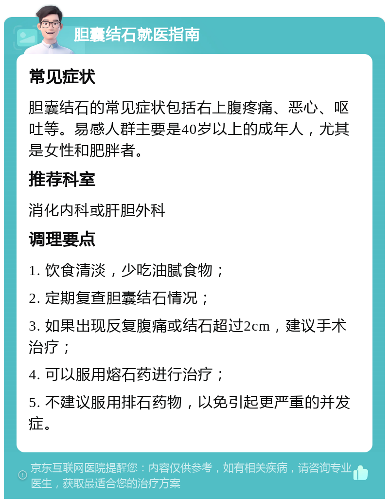 胆囊结石就医指南 常见症状 胆囊结石的常见症状包括右上腹疼痛、恶心、呕吐等。易感人群主要是40岁以上的成年人，尤其是女性和肥胖者。 推荐科室 消化内科或肝胆外科 调理要点 1. 饮食清淡，少吃油腻食物； 2. 定期复查胆囊结石情况； 3. 如果出现反复腹痛或结石超过2cm，建议手术治疗； 4. 可以服用熔石药进行治疗； 5. 不建议服用排石药物，以免引起更严重的并发症。