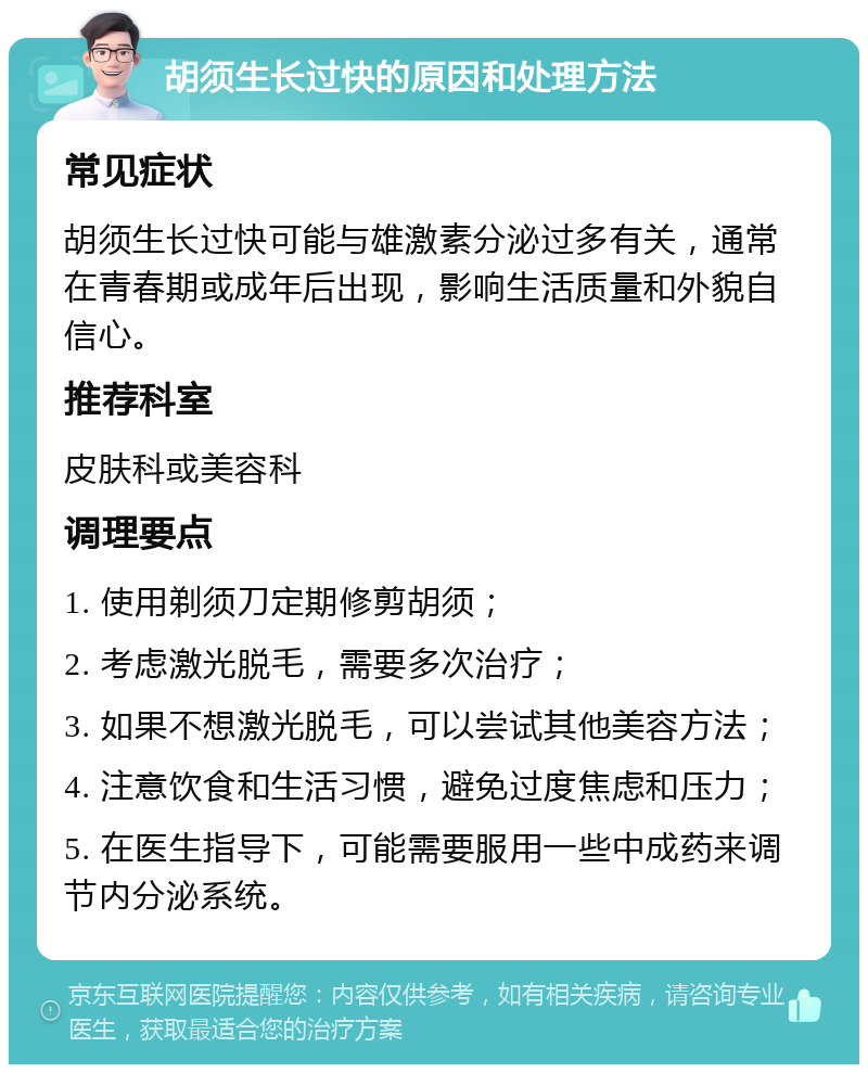 胡须生长过快的原因和处理方法 常见症状 胡须生长过快可能与雄激素分泌过多有关，通常在青春期或成年后出现，影响生活质量和外貌自信心。 推荐科室 皮肤科或美容科 调理要点 1. 使用剃须刀定期修剪胡须； 2. 考虑激光脱毛，需要多次治疗； 3. 如果不想激光脱毛，可以尝试其他美容方法； 4. 注意饮食和生活习惯，避免过度焦虑和压力； 5. 在医生指导下，可能需要服用一些中成药来调节内分泌系统。