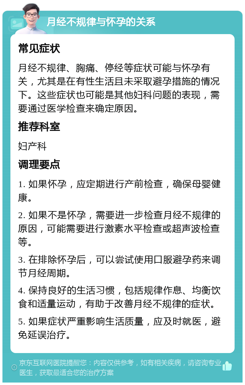 月经不规律与怀孕的关系 常见症状 月经不规律、胸痛、停经等症状可能与怀孕有关，尤其是在有性生活且未采取避孕措施的情况下。这些症状也可能是其他妇科问题的表现，需要通过医学检查来确定原因。 推荐科室 妇产科 调理要点 1. 如果怀孕，应定期进行产前检查，确保母婴健康。 2. 如果不是怀孕，需要进一步检查月经不规律的原因，可能需要进行激素水平检查或超声波检查等。 3. 在排除怀孕后，可以尝试使用口服避孕药来调节月经周期。 4. 保持良好的生活习惯，包括规律作息、均衡饮食和适量运动，有助于改善月经不规律的症状。 5. 如果症状严重影响生活质量，应及时就医，避免延误治疗。