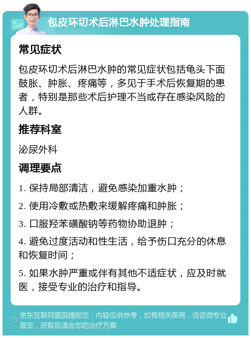 包皮环切术后淋巴水肿处理指南 常见症状 包皮环切术后淋巴水肿的常见症状包括龟头下面鼓胀、肿胀、疼痛等，多见于手术后恢复期的患者，特别是那些术后护理不当或存在感染风险的人群。 推荐科室 泌尿外科 调理要点 1. 保持局部清洁，避免感染加重水肿； 2. 使用冷敷或热敷来缓解疼痛和肿胀； 3. 口服羟苯磺酸钠等药物协助退肿； 4. 避免过度活动和性生活，给予伤口充分的休息和恢复时间； 5. 如果水肿严重或伴有其他不适症状，应及时就医，接受专业的治疗和指导。